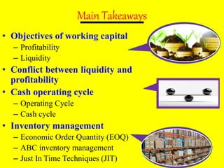 Main Takeaways
• Objectives of working capital
– Profitability
– Liquidity
• Conflict between liquidity and
profitability
• Cash operating cycle
– Operating Cycle
– Cash cycle
• Inventory management
– Economic Order Quantity (EOQ)
– ABC inventory management
– Just In Time Techniques (JIT)
 