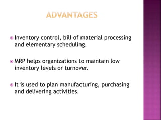  Inventory control, bill of material processing
and elementary scheduling.
 MRP helps organizations to maintain low
inventory levels or turnover.
 It is used to plan manufacturing, purchasing
and delivering activities.
 