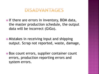  If there are errors in inventory, BOM data,
the master production schedule, the output
data will be incorrect (GiGo).
 Mistakes in receiving input and shipping
output. Scrap not reported, waste, damage,
 Box count errors, supplier container count
errors, production reporting errors and
system errors.
 