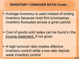 INVENTORY TURNOVER RATIO Contd….
 Average Inventory is used instead of ending
inventory because most firm’s/companys
inventory fluctuates across a given period.
 Cost of goods sold /sales can be found in the
income statement, if not given.
 A high turnover ratio implies effective
inventory control while a low ratio depicts
weak inventory control
12-32
 