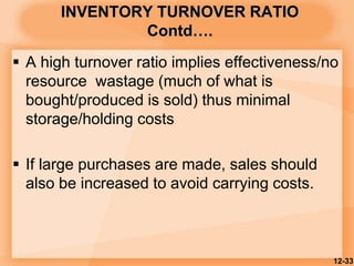 INVENTORY TURNOVER RATIO
Contd….
 A high turnover ratio implies effectiveness/no
resource wastage (much of what is
bought/produced is sold) thus minimal
storage/holding costs
 If large purchases are made, sales should
also be increased to avoid carrying costs.
12-33
 