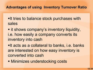 Advantages of using Inventory Turnover Ratio
It tries to balance stock purchases with
sales
 it shows company’s inventory liquidity,
i.e. how easily a company converts its
inventory into cash
It acts as a collateral to banks, i.e. banks
are interested on how easy inventory is
converted into cash
 Minimizes understocking costs
12-34
 