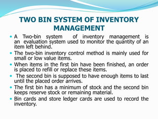 TWO BIN SYSTEM OF INVENTORY
MANAGEMENT
 A Two-bin system of inventory management is
an evaluation system used to monitor the quantity of an
item left behind.
 The two-bin inventory control method is mainly used for
small or low value items.
 When items in the first bin have been finished, an order
is placed to refill or replace these items.
 The second bin is supposed to have enough items to last
until the placed order arrives.
 The first bin has a minimum of stock and the second bin
keeps reserve stock or remaining material.
 Bin cards and store ledger cards are used to record the
inventory.
 