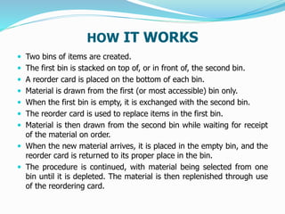 HOW IT WORKS
 Two bins of items are created.
 The first bin is stacked on top of, or in front of, the second bin.
 A reorder card is placed on the bottom of each bin.
 Material is drawn from the first (or most accessible) bin only.
 When the first bin is empty, it is exchanged with the second bin.
 The reorder card is used to replace items in the first bin.
 Material is then drawn from the second bin while waiting for receipt
of the material on order.
 When the new material arrives, it is placed in the empty bin, and the
reorder card is returned to its proper place in the bin.
 The procedure is continued, with material being selected from one
bin until it is depleted. The material is then replenished through use
of the reordering card.
 