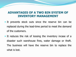ADVANTAGES OF A TWO BIN SYSTEM OF
INVENTORY MANAGEMENT
 It prevents stock outs since the reserve bin can be
replaced during the lead-time period to meet the demand
of the customers.
 It reduces the risk of loosing the inventory incase of a
disaster such warehouse fires, water damage or theft.
The business will have the reserve bin to replace the
what is lost.
 