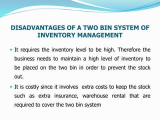DISADVANTAGES OF A TWO BIN SYSTEM OF
INVENTORY MANAGEMENT
 It requires the inventory level to be high. Therefore the
business needs to maintain a high level of inventory to
be placed on the two bin in order to prevent the stock
out.
 It is costly since it involves extra costs to keep the stock
such as extra insurance, warehouse rental that are
required to cover the two bin system
 