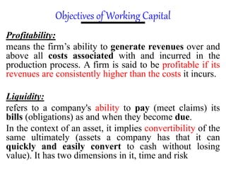 Objectives of Working Capital
Profitability:
means the firm’s ability to generate revenues over and
above all costs associated with and incurred in the
production process. A firm is said to be profitable if its
revenues are consistently higher than the costs it incurs.
Liquidity:
refers to a company's ability to pay (meet claims) its
bills (obligations) as and when they become due.
In the context of an asset, it implies convertibility of the
same ultimately (assets a company has that it can
quickly and easily convert to cash without losing
value). It has two dimensions in it, time and risk
 