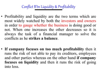 Conflict B’tn Liquidity & Profitability
• Profitability and liquidity are the two terms which are
most widely watched by both the investors and owners
in order to gauge whether the business is doing good or
not. When one increases the other decreases so it is
always the task of a financial manager to solve the
conflicts as he strikes a balance.
• If company focuses on too much profitability then it
runs the risk of not able to pay its creditors, employees
and other parties whereas on the other hand if company
focuses on liquidity and then it runs the risk of going
into loss.
 