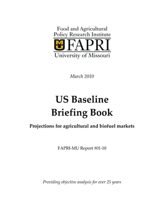 March 2010




           US Baseline
          Briefing Book
Projections for agricultural and biofuel markets



              FAPRI-MU Report #01-10




      Providing objective analysis for over 25 years
 