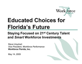 Educated Choices for
Florida’s Future
Staying Focused on 21st Century Talent
and Smart Workforce Investments
Steve Urquhart
Vice President, Workforce Performance
Workforce Florida, Inc.

May 14, 2009
 