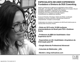 ESPECIALISTA EM USER EXPERIENCE
Fundadora e Diretora da DUX Coworking.
Histórico profissional em agências de publicidade on-line e off-line
desde 2001, como Razorfish, NeogamaBBH (Insula Comunicação), Mccann
(SunMRM), AlmapBBDO. Experiência inclui Redação,
Storytelling, liderança e coordenação de User Experience,
Estratégias de UX, Pesquisa de Inovação Digital e
Comportamento em plataformas interativas.
Cursos de Filosofia e Psicologia, História das Mídias, atualização
constante em eventos nacionais e internacionais focados em
comportamento, inovação e comunicação.
Colaboradora de conteúdo e divulgadora do IxDA South América para os
capítulos Belo Horizonte e Recife.

- Eleita em 2013 entre 10.000 mulheres
empreendedoras do Brasil pela FGV e Goldman
Sachs
- Professora do MBA de Usabilidade e User
Experience da FIT
- Especialista em UX, Usabilidade e Arquitetura da
Informação pela FIT
- Google Adwords Professional Advanced
- Colunista do WebInsider _UOL
- Mantém o blog melinaalves.com

segunda-feira, 21 de outubro de 13

 