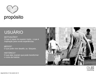 propósito
USUÁRIO
MOTIVAÇÕES?
O que é capaz de superar medo; o que é
inspiração para novas experiências.
MEDOS?
O que pode virar desafio, ou bloqueio.
HISTÓRICO?
O que elas viveram que pode transformar
o curso da história

segunda-feira, 21 de outubro de 13

 
