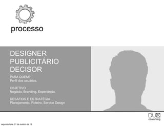 processo
DESIGNER
PUBLICITÁRIO
DECISOR
PARA QUEM?
Perfil dos usuários.
OBJETIVO
Negócio, Branding, Experiência.
DESAFIOS E ESTRATÉGIA
Planejamento, Roteiro, Service Design

segunda-feira, 21 de outubro de 13

 