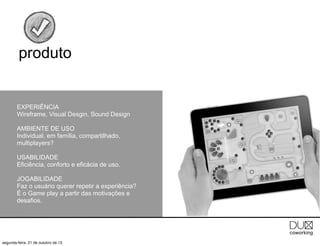 produto

EXPERIÊNCIA
Wireframe, Visual Desgin, Sound Design
AMBIENTE DE USO
Individual, em família, compartilhado,
multiplayers?
USABILIDADE
Eficiência, conforto e eficácia de uso.
JOGABILIDADE
Faz o usuário querer repetir a experiência?
É o Game play a partir das motivações e
desafios.

segunda-feira, 21 de outubro de 13

 