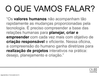 O QUE VAMOS FALAR?
“Os valores humanos não acompanham tão
rapidamente as mudanças proporcionadas pela
tecnologia. É preciso compreender a base das
relações humanas para planejar, criar e
empreender com cada vez mais com objetivo de
criação responsável e eficiente. Nessa oficina,
a compreensão do humano ganha diretrizes para
realização de projetos interativos na prática:
desejo, planejamento e criação.”

segunda-feira, 21 de outubro de 13

 