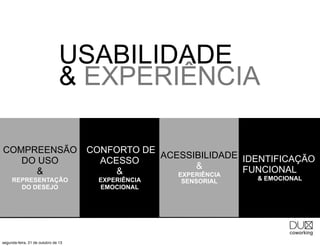 USABILIDADE
& EXPERIÊNCIA
COMPREENSÃO
DO USO
&
REPRESENTAÇÃO
DO DESEJO

segunda-feira, 21 de outubro de 13

CONFORTO DE
ACESSIBILIDADE IDENTIFICAÇÃO
ACESSO
&
FUNCIONAL
&
EXPERIÊNCIA
EXPERIÊNCIA
EMOCIONAL

SENSORIAL

& EMOCIONAL

 