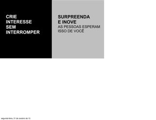 CRIE
INTERESSE
SEM
INTERROMPER

segunda-feira, 21 de outubro de 13

SURPREENDA
E INOVE
AS PESSOAS ESPERAM
ISSO DE VOCÊ

 