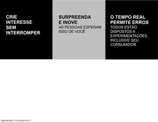 CRIE
INTERESSE
SEM
INTERROMPER

segunda-feira, 21 de outubro de 13

SURPREENDA
E INOVE

O TEMPO REAL
PERMITE ERROS

AS PESSOAS ESPERAM
ISSO DE VOCÊ

TODOS ESTÃO
DISPOSTOS A
EXPERIMENTAÇÕES,
INCLUSIVE SEU
CONSUMIDOR

 