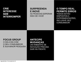 CRIE
INTERESSE
SEM
INTERROMPER

SURPREENDA
E INOVE

O TEMPO REAL
PERMITE ERROS

AS PESSOAS ESPERAM
ISSO DE VOCÊ

TODOS ESTÃO
DISPOSTOS A
EXPERIMENTAÇÕES,
INCLUSIVE SEU
CONSUMIDOR

FOCUS GROUP

ANTECIPE
MUDANÇAS

O DIA A DIA COM
O SEU CONSUMIDOR
É SUA MAIOR PESQUISA

segunda-feira, 21 de outubro de 13

UM AMBIENTE DE
INOVAÇÃO PRECISA
SAIR NA FRENTE

 