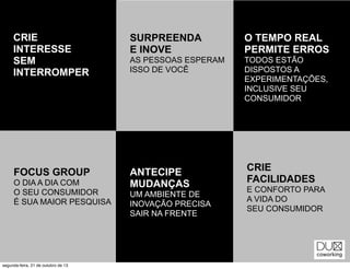 CRIE
INTERESSE
SEM
INTERROMPER

SURPREENDA
E INOVE

O TEMPO REAL
PERMITE ERROS

AS PESSOAS ESPERAM
ISSO DE VOCÊ

TODOS ESTÃO
DISPOSTOS A
EXPERIMENTAÇÕES,
INCLUSIVE SEU
CONSUMIDOR

FOCUS GROUP

ANTECIPE
MUDANÇAS

O DIA A DIA COM
O SEU CONSUMIDOR
É SUA MAIOR PESQUISA

segunda-feira, 21 de outubro de 13

UM AMBIENTE DE
INOVAÇÃO PRECISA
SAIR NA FRENTE

CRIE
FACILIDADES
E CONFORTO PARA
A VIDA DO
SEU CONSUMIDOR

 