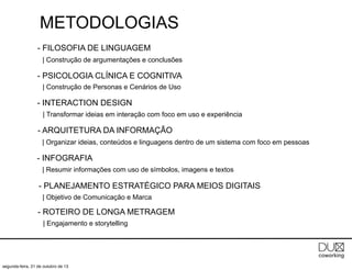 METODOLOGIAS
- FILOSOFIA DE LINGUAGEM
| Construção de argumentações e conclusões

- PSICOLOGIA CLÍNICA E COGNITIVA
| Construção de Personas e Cenários de Uso

- INTERACTION DESIGN
| Transformar ideias em interação com foco em uso e experiência

- ARQUITETURA DA INFORMAÇÃO
| Organizar ideias, conteúdos e linguagens dentro de um sistema com foco em pessoas

- INFOGRAFIA
| Resumir informações com uso de símbolos, imagens e textos

- PLANEJAMENTO ESTRATÉGICO PARA MEIOS DIGITAIS
| Objetivo de Comunicação e Marca

- ROTEIRO DE LONGA METRAGEM
| Engajamento e storytelling

segunda-feira, 21 de outubro de 13

 