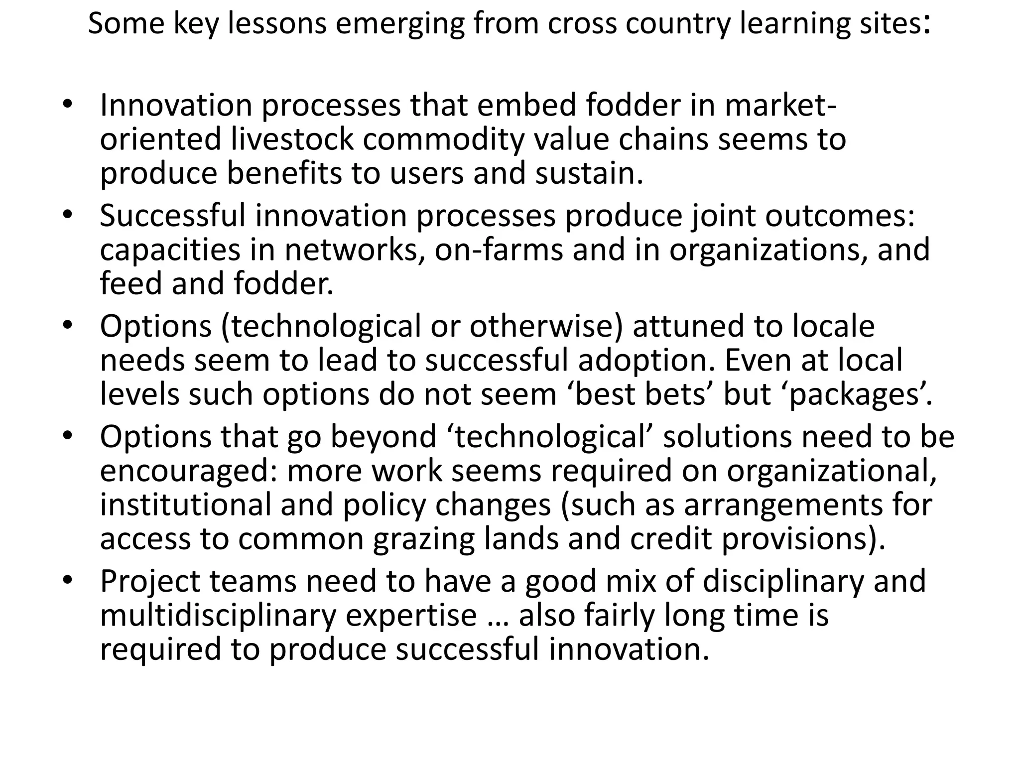 Some key lessons emerging from cross country learning sites:Innovation processes that embed fodder in market-oriented livestock commodity value chains seems to produce benefits to users and sustain.  Successful innovation processes produce joint outcomes: capacities in networks, on-farms and in organizations, and feed and fodder.  Options (technological or otherwise) attuned to locale needs seem to lead to successful adoption. Even at local levels such options do not seem ‘best bets’ but ‘packages’.Options that go beyond ‘technological’ solutions need to be encouraged: more work seems required on organizational, institutional and policy changes (such as arrangements for access to common grazing lands and credit provisions).  Project teams need to have a good mix of disciplinary and multidisciplinary expertise … also fairly long time is required to produce successful innovation.