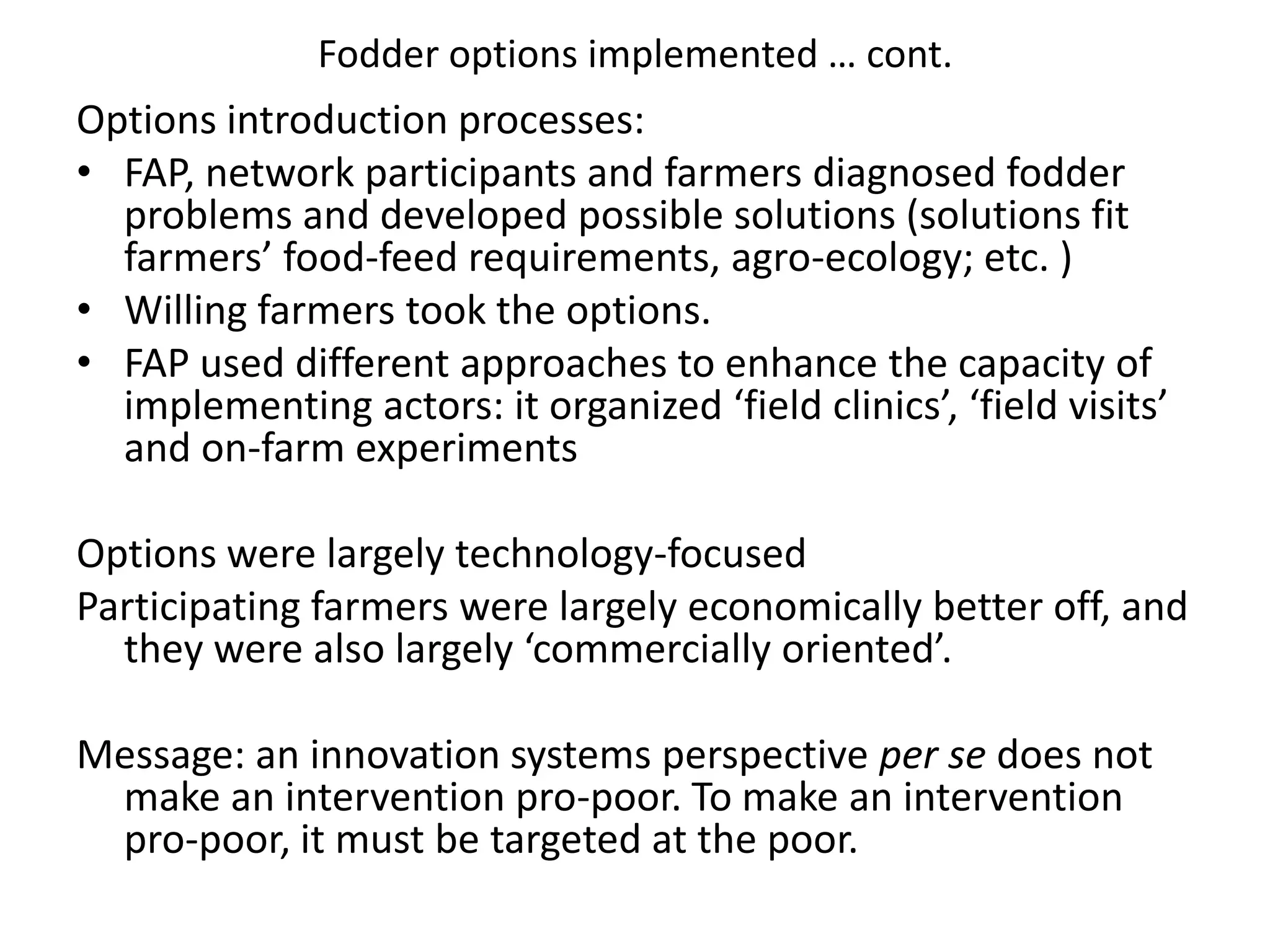Fodder options implemented … cont. Options introduction processes: FAP, network participants and farmers diagnosed fodder problems and developed possible solutions (solutions fit farmers’ food-feed requirements, agro-ecology; etc. )Willing farmers took the options.FAP used different approaches to enhance the capacity of implementing actors: it organized ‘field clinics’, ‘field visits’ and on-farm experimentsOptions were largely technology-focused  Participating farmers were largely economically better off, and they were also largely ‘commercially oriented’.Message: an innovation systems perspective per se does not make an intervention pro-poor. To make an intervention pro-poor, it must be targeted at the poor.
