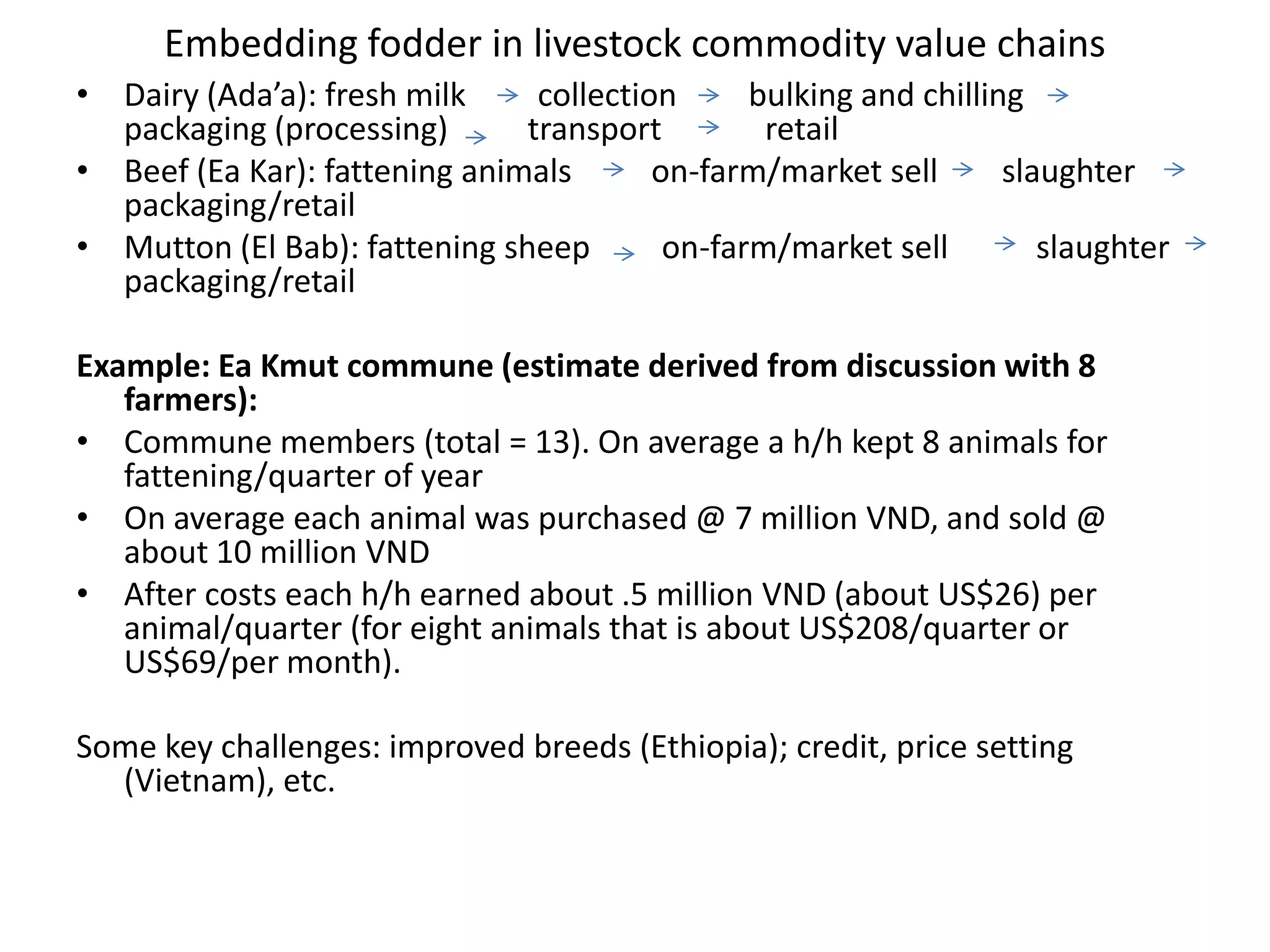 Embedding fodder in livestock commodity value chainsDairy (Ada’a): fresh milk         collection         bulking and chilling        packaging (processing)          transport             retailBeef (Ea Kar): fattening animals          on-farm/market sell        slaughter          packaging/retailMutton (El Bab): fattening sheep         on-farm/market sell           slaughter          packaging/retailExample: Ea Kmut commune (estimate derived from discussion with 8 farmers): Commune members (total = 13). On average a h/h kept 8 animals for fattening/quarter of yearOn average each animal was purchased @ 7 million VND, and sold @ about 10 million VNDAfter costs each h/h earned about .5 million VND (about US$26) per animal/quarter (for eight animals that is about US$208/quarter or US$69/per month).Some key challenges: improved breeds (Ethiopia); credit, price setting (Vietnam), etc. 