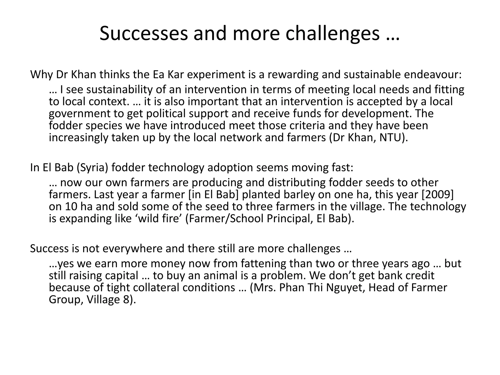 Successes and more challenges …Why Dr Khan thinks the Ea Kar experiment is a rewarding and sustainable endeavour: 	… I see sustainability of an intervention in terms of meeting local needs and fitting to local context. … it is also important that an intervention is accepted by a local government to get political support and receive funds for development. The fodder species we have introduced meet those criteria and they have been increasingly taken up by the local network and farmers (Dr Khan, NTU). In El Bab (Syria) fodder technology adoption seems moving fast:	… now our own farmers are producing and distributing fodder seeds to other farmers. Last year a farmer [in El Bab] planted barley on one ha, this year [2009] on 10 ha and sold some of the seed to three farmers in the village. The technology is expanding like ‘wild fire’ (Farmer/School Principal, El Bab).Success is not everywhere and there still are more challenges … 	…yes we earn more money now from fattening than two or three years ago … but still raising capital … to buy an animal is a problem. We don’t get bank credit because of tight collateral conditions … (Mrs. Phan Thi Nguyet, Head of Farmer Group, Village 8). 