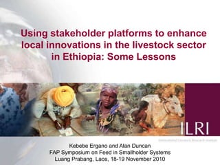 Using stakeholder platforms to enhance local innovations in the livestock sector in Ethiopia: Some Lessons Kebebe Ergano and Alan Duncan FAP Symposium on Feed in Smallholder Systems  LuangPrabang, Laos, 18-19 November 2010 