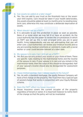 14
Q. 	Can assets be added at a later stage?
A. 	Yes. You can add to your trust as the threshold rises or the seven-
year limit expires. Care should be taken if your health deteriorates.
Any assets should be added at least six months prior to needing long-
term care, otherwise this may constitute a deliberate deprivation of
assets.
Q. 	When should I set up a FAPT?
A. 	It is advisable to put this protection in place as soon as possible.
None of us know when we may fall ill or have an accident. As the
Local Authority has the power to review the circumstances in which
an FAPT was set up, this is best arranged while you are in good
health, living independently and are not anticipating that you will
enter care. Local Authorities can review your medical records and so
any pre-existing medical conditions or comments made with a social
worker or carer could become relevant at a later date.
Q. 	My spouse is in care. Can I still set up a FAPT?
A. 	Yes. But you can only protect your assets or your share of them. There
are specific rules relating to the matrimonial home and the income
of the spouse in care. If your spouse is in care and you remain in the
matrimonial home, then the value of this should be disregarded. Half
of your spouse’s income should also be disregarded for assessment
purposes.
Q. 	I have limited savings. Can I release equity in the future?
A. 	Yes. As with a standard mortgage, the equity Release Company will
have a first charge on the property. The Trust then has a special type
of second charge that works in conjunction with your Equity Release
scheme.
Q. 	Does the FAPT affect my house insurance
A. 	House insurance covers the current occupier of the property
regardless of tenant or owner. It is important however to notify them
of the change so that the policy will not be invalidated
 