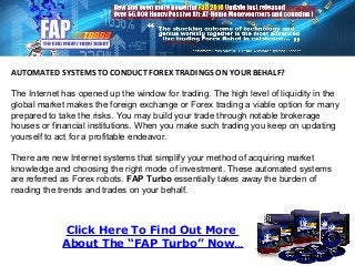 Click Here To Find Out More
About The “FAP Turbo” Now…
AUTOMATED SYSTEMS TO CONDUCT FOREX TRADINGS ON YOUR BEHALF?
The Internet has opened up the window for trading. The high level of liquidity in the
global market makes the foreign exchange or Forex trading a viable option for many
prepared to take the risks. You may build your trade through notable brokerage
houses or financial institutions. When you make such trading you keep on updating
yourself to act for a profitable endeavor.
There are new Internet systems that simplify your method of acquiring market
knowledge and choosing the right mode of investment. These automated systems
are referred as Forex robots. FAP Turbo essentially takes away the burden of
reading the trends and trades on your behalf.
 