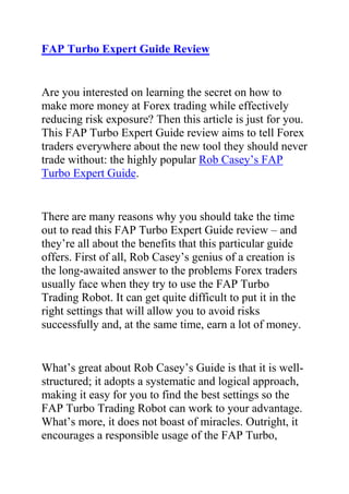 HYPERLINK quot;
http://www.articlesbase.com/currency-trading-articles/fap-turbo-expert-guide-review-is-rob-casey039s-fapturbo-expert-guide-any-good-2212031.htmlquot;
FAP Turbo Expert Guide Review<br />Are you interested on learning the secret on how to make more money at Forex trading while effectively reducing risk exposure? Then this article is just for you. This FAP Turbo Expert Guide review aims to tell Forex traders everywhere about the new tool they should never trade without: the highly popular Rob Casey’s FAP Turbo Expert Guide.<br />There are many reasons why you should take the time out to read this FAP Turbo Expert Guide review – and they’re all about the benefits that this particular guide offers. First of all, Rob Casey’s genius of a creation is the long-awaited answer to the problems Forex traders usually face when they try to use the FAP Turbo Trading Robot. It can get quite difficult to put it in the right settings that will allow you to avoid risks successfully and, at the same time, earn a lot of money.<br />What’s great about Rob Casey’s Guide is that it is well-structured; it adopts a systematic and logical approach, making it easy for you to find the best settings so the FAP Turbo Trading Robot can work to your advantage. What’s more, it does not boast of miracles. Outright, it encourages a responsible usage of the FAP Turbo, providing you only with the most effective tool to achieve your goal of gaining significant profits. This FAP Turbo Expert Guide review recommends giving this tool a chance and experience a positive change in the way you trade in the Forex market.<br />Do you want to start making more money form your Fap turbo robot? Do you want to get Effective Fap Turbo Settings that will enhance the performance of your robot by a whooping 250%? If yes, then I suggest you click on the follwoing link: Fap Turbo Expert Guide, to get a copy of Rob Casey's Fap Turbo Settings Guide,<br />or Click here ==> Review of Rob Casey’s Fap Turbo Expert Guide to read what other people have to say about this guide.<br />