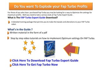 For those of you who have  purchased Fap Turbo you may be looking for a way to Optimize the settings for maximum profits . Well you need to take a serious look at Fap Turbo Expert Guide . What Is The  FAP Turbo Expert Guide  Download?   A detailed training package that permits you to make the tweaks and alterations to your FAP Turbo  …….. robot.  What’s in the Guide ?   Written material in the form of a pdf      Step by step video tutorials on how to implement Optimum settings On FAP Turbo.    Click Here To Download Fap Turbo Expert Guide   Click Here To Get Fap Turbo Now 