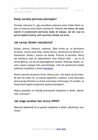 FAQ — ODPOWIEDZI NA NAJCZĘSTSZE PYTANIA PARTNERÓW ZPP
                                                                ● str. 10
Jak zacząć zarabiać?


Kiedy zarobię pierwsze pieniądze?

Prowizję naliczymy Ci, gdy prawidłowo polecony przez Ciebie Klient za-
płaci za złożone przez siebie zamówienie. Niestety nie wiemy, ile czasu
zajmie Ci przekonanie pierwszej osoby do zakupu, ale ten czas na
pewno będzie krótszy, jeśli zaczniesz działać już teraz.


Jak zacząć działać najszybciej?

Działaj, promuj, reklamuj, rozdawaj. Załóż stronę np. na darmowym
serwerze, zacznij pisać blog, umieść banery, zainteresuj się boksami re-
klamowymi. Działaj i jeszcze raz działaj. Przecież to potrafisz. Kieruj
jak najwięcej ludzi do odpowiednich stron Złotych Myśli — czy to na
stronę główną, czy też do poszczególnych tytułów. Polecając ebooki, za-
wsze używaj swojego linku partnerskiego. Linki do promowania każdej
publikacji znajdziesz w dziale Narzędzia.

Nawet najmniej skuteczna forma reklamy jest i tak lepsza od jej braku.
Bo jeśli nie robisz nic, to możesz zapomnieć o zyskach. A jeśli skierujesz
pewną grupę Klientów na stronę promującą interesujący ich produkt, to
Twoje konto będzie przyjemnie zasilone pieniędzmi.

Więcej pomysłów na metody promowania znajdziesz w dziale „Marke-
ting i promocja”.


Jak mogę zarabiać bez strony WWW?

Obszerną odpowiedź na to pytanie znajdziesz w dziale „Marketing i pro-
mocja”.




                    Copyright by Wydawnictwo Złote Myśli
 