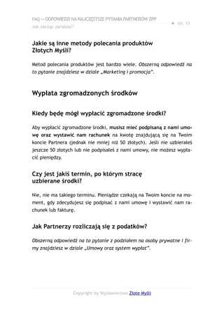 FAQ — ODPOWIEDZI NA NAJCZĘSTSZE PYTANIA PARTNERÓW ZPP
                                                             ● str. 11
Jak zacząć zarabiać?


Jakie są inne metody polecania produktów
Złotych Myśli?

Metod polecania produktów jest bardzo wiele. Obszerną odpowiedź na
to pytanie znajdziesz w dziale „Marketing i promocja”.



Wypłata zgromadzonych środków

Kiedy będę mógł wypłacić zgromadzone środki?

Aby wypłacić zgromadzone środki, musisz mieć podpisaną z nami umo-
wę oraz wystawić nam rachunek na kwotę znajdującą się na Twoim
koncie Partnera (jednak nie mniej niż 50 złotych). Jeśli nie uzbierałeś
jeszcze 50 złotych lub nie podpisałeś z nami umowy, nie możesz wypła-
cić pieniędzy.


Czy jest jakiś termin, po którym stracę
uzbierane środki?

Nie, nie ma takiego terminu. Pieniądze czekają na Twoim koncie na mo-
ment, gdy zdecydujesz się podpisać z nami umowę i wystawić nam ra-
chunek lub fakturę.


Jak Partnerzy rozliczają się z podatków?

Obszerną odpowiedź na to pytanie z podziałem na osoby prywatne i fir-
my znajdziesz w dziale „Umowy oraz system wypłat”.




                   Copyright by Wydawnictwo Złote Myśli
 