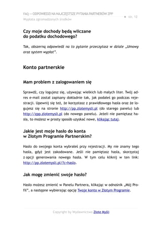 FAQ — ODPOWIEDZI NA NAJCZĘSTSZE PYTANIA PARTNERÓW ZPP
                                                               ● str. 12
Wypłata zgromadzonych środków


Czy moje dochody będą wliczane
do podatku dochodowego?

Tak, obszerną odpowiedź na to pytanie przeczytasz w dziale „Umowy
oraz system wypłat”.



Konto partnerskie

Mam problem z zalogowaniem się

Sprawdź, czy logujesz się, używając wielkich lub małych liter. Twój ad-
res e-mail został zapisany dokładnie tak, jak podałeś go podczas reje-
stracji. Upewnij się też, że korzystasz z prawidłowego hasła oraz że lo-
gujesz się na stronie http://pp.zlotemysli.pl (do starego panelu) lub
http://zpp.zlotemysli.pl (do nowego panelu). Jeżeli nie pamiętasz ha-
sła, to możesz w prosty sposób uzyskać nowe, klikając tutaj.


Jakie jest moje hasło do konta
w Złotym Programie Partnerskim?

Hasło do swojego konta wybrałeś przy rejestracji. My nie znamy tego
hasła, gdyż jest zakodowane. Jeśli nie pamiętasz hasła, skorzystaj
z opcji generowania nowego hasła. W tym celu kliknij w ten link:
http://pp.zlotemysli.pl/?c=haslo.


Jak mogę zmienić swoje hasło?

Hasło możesz zmienić w Panelu Partnera, klikając w odnośnik „Mój Pro-
fil”, a następne wybierając opcję Twoje konto w Złotym Programie.




                  Copyright by Wydawnictwo Złote Myśli
 