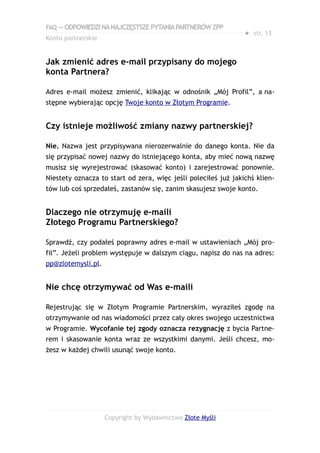 FAQ — ODPOWIEDZI NA NAJCZĘSTSZE PYTANIA PARTNERÓW ZPP
                                                                ● str. 13
Konto partnerskie


Jak zmienić adres e-mail przypisany do mojego
konta Partnera?

Adres e-mail możesz zmienić, klikając w odnośnik „Mój Profil”, a na-
stępne wybierając opcję Twoje konto w Złotym Programie.


Czy istnieje możliwość zmiany nazwy partnerskiej?

Nie. Nazwa jest przypisywana nierozerwalnie do danego konta. Nie da
się przypisać nowej nazwy do istniejącego konta, aby mieć nową nazwę
musisz się wyrejestrować (skasować konto) i zarejestrować ponownie.
Niestety oznacza to start od zera, więc jeśli poleciłeś już jakichś klien-
tów lub coś sprzedałeś, zastanów się, zanim skasujesz swoje konto.


Dlaczego nie otrzymuję e-maili
Złotego Programu Partnerskiego?

Sprawdź, czy podałeś poprawny adres e-mail w ustawieniach „Mój pro-
fil”. Jeżeli problem występuje w dalszym ciągu, napisz do nas na adres:
pp@zlotemysli.pl.


Nie chcę otrzymywać od Was e-maili

Rejestrując się w Złotym Programie Partnerskim, wyraziłeś zgodę na
otrzymywanie od nas wiadomości przez cały okres swojego uczestnictwa
w Programie. Wycofanie tej zgody oznacza rezygnację z bycia Partne-
rem i skasowanie konta wraz ze wszystkimi danymi. Jeśli chcesz, mo-
żesz w każdej chwili usunąć swoje konto.




                    Copyright by Wydawnictwo Złote Myśli
 