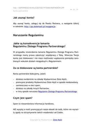 FAQ — ODPOWIEDZI NA NAJCZĘSTSZE PYTANIA PARTNERÓW ZPP
                                                             ● str. 14
Konto partnerskie


Jak usunąć konto?

Aby usunąć konto, zaloguj się do Panelu Partnera, a następnie kliknij
w odnośnik: http://pp.zlotemysli.pl/rezygnacja.



Naruszanie Regulaminu

Jakie są konsekwencje łamania
Regulaminu Złotego Programu Partnerskiego?

W przypadku stwierdzenia łamania Regulaminu Złotego Programu Part-
nerskiego mamy prawo zakończyć współpracę z Tobą. Wówczas Twoje
konto jest blokowane i nie masz możliwości wypłacenia pieniędzy zaro-
bionych wskutek działań niezgodnych z Regulaminem.


Za co blokowane są konta partnerskie?

Konta partnerskie blokujemy, jeżeli:

–   działasz ewidentnie na szkodę Wydawnictwa Złote Myśli,
–   promujesz produkty Wydawnictwa Złote Myśli w sposób niedozwolony,
–   zamieszczasz w sieci spam,
–   działasz na szkodę innych Partnerów,
–   w inny sposób naruszasz Regulamin Złotego Programu Partnerskiego.


Czym jest spam?

Spam to niezamówiona informacja handlowa.

NIE wysyłaj e-maili promujących nasze ebooki do osób, które nie wyrazi-
ły zgody na otrzymywanie takich wiadomości od Ciebie.


                    Copyright by Wydawnictwo Złote Myśli
 