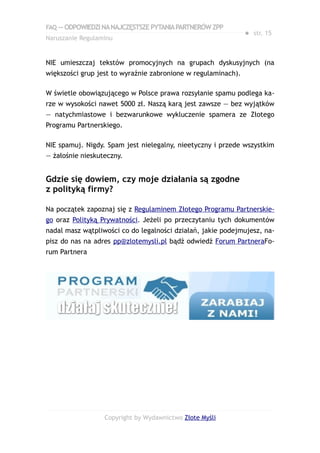 FAQ — ODPOWIEDZI NA NAJCZĘSTSZE PYTANIA PARTNERÓW ZPP
                                                               ● str. 15
Naruszanie Regulaminu


NIE umieszczaj tekstów promocyjnych na grupach dyskusyjnych (na
większości grup jest to wyraźnie zabronione w regulaminach).

W świetle obowiązującego w Polsce prawa rozsyłanie spamu podlega ka-
rze w wysokości nawet 5000 zł. Naszą karą jest zawsze — bez wyjątków
— natychmiastowe i bezwarunkowe wykluczenie spamera ze Złotego
Programu Partnerskiego.

NIE spamuj. Nigdy. Spam jest nielegalny, nieetyczny i przede wszystkim
— żałośnie nieskuteczny.


Gdzie się dowiem, czy moje działania są zgodne
z polityką firmy?

Na początek zapoznaj się z Regulaminem Złotego Programu Partnerskie-
go oraz Polityką Prywatności. Jeżeli po przeczytaniu tych dokumentów
nadal masz wątpliwości co do legalności działań, jakie podejmujesz, na-
pisz do nas na adres pp@zlotemysli.pl bądź odwiedź Forum PartneraFo-
rum Partnera




                  Copyright by Wydawnictwo Złote Myśli
 