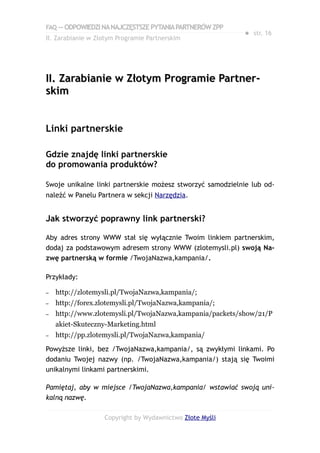 FAQ — ODPOWIEDZI NA NAJCZĘSTSZE PYTANIA PARTNERÓW ZPP
                                                            ● str. 16
II. Zarabianie w Złotym Programie Partnerskim




II. Zarabianie w Złotym Programie Partner-
skim


Linki partnerskie

Gdzie znajdę linki partnerskie
do promowania produktów?

Swoje unikalne linki partnerskie możesz stworzyć samodzielnie lub od-
naleźć w Panelu Partnera w sekcji Narzędzia.


Jak stworzyć poprawny link partnerski?

Aby adres strony WWW stał się wyłącznie Twoim linkiem partnerskim,
dodaj za podstawowym adresem strony WWW (zlotemysli.pl) swoją Na-
zwę partnerską w formie /TwojaNazwa,kampania/.

Przykłady:

–   http://zlotemysli.pl/TwojaNazwa,kampania/;
–   http://forex.zlotemysli.pl/TwojaNazwa,kampania/;
–   http://www.zlotemysli.pl/TwojaNazwa,kampania/packets/show/21/P
    akiet-Skuteczny-Marketing.html
–   http://pp.zlotemysli.pl/TwojaNazwa,kampania/

Powyższe linki, bez /TwojaNazwa,kampania/, są zwykłymi linkami. Po
dodaniu Twojej nazwy (np. /TwojaNazwa,kampania/) stają się Twoimi
unikalnymi linkami partnerskimi.

Pamiętaj, aby w miejsce /TwojaNazwa,kampania/ wstawiać swoją uni-
kalną nazwę.

                   Copyright by Wydawnictwo Złote Myśli
 