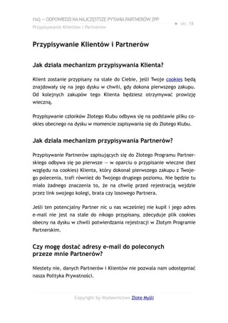 FAQ — ODPOWIEDZI NA NAJCZĘSTSZE PYTANIA PARTNERÓW ZPP
                                                              ● str. 18
Przypisywanie Klientów i Partnerów


Przypisywanie Klientów i Partnerów

Jak działa mechanizm przypisywania Klienta?

Klient zostanie przypisany na stałe do Ciebie, jeśli Twoje cookies będą
znajdowały się na jego dysku w chwili, gdy dokona pierwszego zakupu.
Od kolejnych zakupów tego Klienta będziesz otrzymywać prowizję
wieczną.

Przypisywanie członków Złotego Klubu odbywa się na podstawie pliku co-
okies obecnego na dysku w momencie zapisywania się do Złotego Klubu.


Jak działa mechanizm przypisywania Partnerów?

Przypisywanie Partnerów zapisujących się do Złotego Programu Partner-
skiego odbywa się po pierwsze — w oparciu o przypisanie wieczne (bez
względu na cookies) Klienta, który dokonał pierwszego zakupu z Twoje-
go polecenia, trafi również do Twojego drugiego poziomu. Nie będzie tu
miało żadnego znaczenia to, że na chwilę przed rejestracją wejdzie
przez link swojego kolegi, brata czy losowego Partnera.

Jeśli ten potencjalny Partner nic u nas wcześniej nie kupił i jego adres
e-mail nie jest na stałe do nikogo przypisany, zdecyduje plik cookies
obecny na dysku w chwili potwierdzania rejestracji w Złotym Programie
Partnerskim.


Czy mogę dostać adresy e-mail do poleconych
przeze mnie Partnerów?

Niestety nie, danych Partnerów i Klientów nie pozwala nam udostępniać
nasza Polityka Prywatności.



                   Copyright by Wydawnictwo Złote Myśli
 