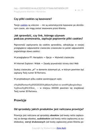 FAQ — ODPOWIEDZI NA NAJCZĘSTSZE PYTANIA PARTNERÓW ZPP
                                                             ● str. 19
Przypisywanie Klientów i Partnerów


Czy pliki cookies są kasowane?

Twoje cookies są wieczne — nie są automatycznie kasowane po określo-
nym czasie, ale mogą zostać skasowane przez Klienta.


Jak sprawdzić, czy link, którego używam
podczas promowania, zapisuje poprawnie pliki cookies?

Poprawność zapisywania się cookies sprawdzisz, odnajdując w swojej
przeglądarce odpowiednie ciasteczko (ciasteczko to polski odpowiednik
angielskiego słowa cookie):

W przeglądarce FF: Narzędzia → Opcje → Wyświetl ciasteczka

W Internet Explorer: Widok → Zasady prywatności strony sieci Web

Szukaj ciasteczka „af” w domenie zlotemysli.pl, w którym powinien być
zapisany Twój numer ID Partnera.

W przykładowym pliku cookie zawierającym wpis:

0%3DidPartner%3DXXXXXX%3Bdate%3D26-01-2008%3BexpireDays
%3D100%3B%7Cfirst_ — w miejscu XXXXXX powinien się znajdować
Twój numer ID Partnera.



Prowizje

Od sprzedaży jakich produktów jest naliczana prowizja?

Prowizja jest naliczana od sprzedaży ebooków (od kwoty netto zapłaco-
nej za danego ebooka), audiobooków (od kwoty netto zapłaconej za au-
diobooka), wersji drukowanych (od kwoty zapłaconej przez Klienta po-

                   Copyright by Wydawnictwo Złote Myśli
 