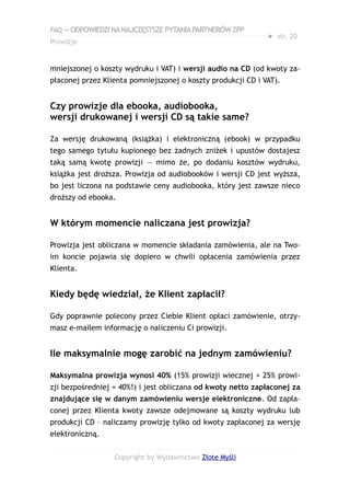FAQ — ODPOWIEDZI NA NAJCZĘSTSZE PYTANIA PARTNERÓW ZPP
                                                              ● str. 20
Prowizje


mniejszonej o koszty wydruku i VAT) i wersji audio na CD (od kwoty za-
płaconej przez Klienta pomniejszonej o koszty produkcji CD i VAT).


Czy prowizje dla ebooka, audiobooka,
wersji drukowanej i wersji CD są takie same?

Za wersję drukowaną (książka) i elektroniczną (ebook) w przypadku
tego samego tytułu kupionego bez żadnych zniżek i upustów dostajesz
taką samą kwotę prowizji — mimo że, po dodaniu kosztów wydruku,
książka jest droższa. Prowizja od audiobooków i wersji CD jest wyższa,
bo jest liczona na podstawie ceny audiobooka, który jest zawsze nieco
droższy od ebooka.


W którym momencie naliczana jest prowizja?

Prowizja jest obliczana w momencie składania zamówienia, ale na Two-
im koncie pojawia się dopiero w chwili opłacenia zamówienia przez
Klienta.


Kiedy będę wiedział, że Klient zapłacił?

Gdy poprawnie polecony przez Ciebie Klient opłaci zamówienie, otrzy-
masz e-mailem informację o naliczeniu Ci prowizji.


Ile maksymalnie mogę zarobić na jednym zamówieniu?

Maksymalna prowizja wynosi 40% (15% prowizji wiecznej + 25% prowi-
zji bezpośredniej = 40%!) i jest obliczana od kwoty netto zapłaconej za
znajdujące się w danym zamówieniu wersje elektroniczne. Od zapła-
conej przez Klienta kwoty zawsze odejmowane są koszty wydruku lub
produkcji CD – naliczamy prowizję tylko od kwoty zapłaconej za wersję
elektroniczną.


                  Copyright by Wydawnictwo Złote Myśli
 