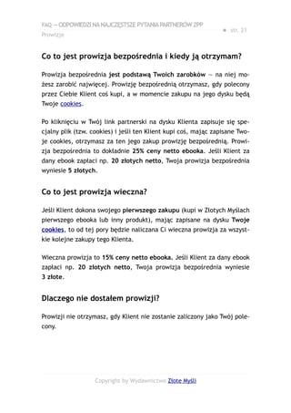 FAQ — ODPOWIEDZI NA NAJCZĘSTSZE PYTANIA PARTNERÓW ZPP
                                                                 ● str. 21
Prowizje


Co to jest prowizja bezpośrednia i kiedy ją otrzymam?

Prowizja bezpośrednia jest podstawą Twoich zarobków — na niej mo-
żesz zarobić najwięcej. Prowizję bezpośrednią otrzymasz, gdy polecony
przez Ciebie Klient coś kupi, a w momencie zakupu na jego dysku będą
Twoje cookies.

Po kliknięciu w Twój link partnerski na dysku Klienta zapisuje się spe-
cjalny plik (tzw. cookies) i jeśli ten Klient kupi coś, mając zapisane Two-
je cookies, otrzymasz za ten jego zakup prowizję bezpośrednią. Prowi-
zja bezpośrednia to dokładnie 25% ceny netto ebooka. Jeśli Klient za
dany ebook zapłaci np. 20 złotych netto, Twoja prowizja bezpośrednia
wyniesie 5 złotych.


Co to jest prowizja wieczna?

Jeśli Klient dokona swojego pierwszego zakupu (kupi w Złotych Myślach
pierwszego ebooka lub inny produkt), mając zapisane na dysku Twoje
cookies, to od tej pory będzie naliczana Ci wieczna prowizja za wszyst-
kie kolejne zakupy tego Klienta.

Wieczna prowizja to 15% ceny netto ebooka. Jeśli Klient za dany ebook
zapłaci np. 20 złotych netto, Twoja prowizja bezpośrednia wyniesie
3 złote.


Dlaczego nie dostałem prowizji?

Prowizji nie otrzymasz, gdy Klient nie zostanie zaliczony jako Twój pole-
cony.




                   Copyright by Wydawnictwo Złote Myśli
 