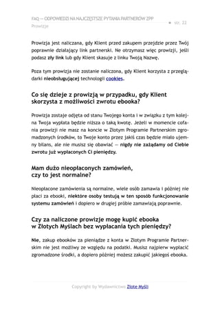 FAQ — ODPOWIEDZI NA NAJCZĘSTSZE PYTANIA PARTNERÓW ZPP
                                                              ● str. 22
Prowizje


Prowizja jest naliczana, gdy Klient przed zakupem przejdzie przez Twój
poprawnie działający link partnerski. Ne otrzymasz więc prowizji, jeśli
podasz zły link lub gdy Klient skasuje z linku Twoją Nazwę.

Poza tym prowizja nie zostanie naliczona, gdy Klient korzysta z przeglą-
darki nieobsługującej technologii cookies.


Co się dzieje z prowizją w przypadku, gdy Klient
skorzysta z możliwości zwrotu ebooka?

Prowizja zostaje odjęta od stanu Twojego konta i w związku z tym kolej-
na Twoja wypłata będzie niższa o taką kwotę. Jeżeli w momencie cofa-
nia prowizji nie masz na koncie w Złotym Programie Partnerskim zgro-
madzonych środków, to Twoje konto przez jakiś czas będzie miało ujem-
ny bilans, ale nie musisz się obawiać — nigdy nie zażądamy od Ciebie
zwrotu już wypłaconych Ci pieniędzy.


Mam dużo nieopłaconych zamówień,
czy to jest normalne?

Nieopłacone zamówienia są normalne, wiele osób zamawia i później nie
płaci za ebooki, niektóre osoby testują w ten sposób funkcjonowanie
systemu zamówień i dopiero w drugiej próbie zamawiają poprawnie.


Czy za naliczone prowizje mogę kupić ebooka
w Złotych Myślach bez wypłacania tych pieniędzy?

Nie, zakup ebooków za pieniądze z konta w Złotym Programie Partner-
skim nie jest możliwy ze względu na podatki. Musisz najpierw wypłacić
zgromadzone środki, a dopiero później możesz zakupić jakiegoś ebooka.




                  Copyright by Wydawnictwo Złote Myśli
 