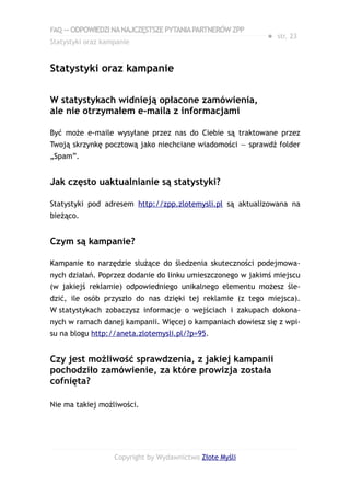 FAQ — ODPOWIEDZI NA NAJCZĘSTSZE PYTANIA PARTNERÓW ZPP
                                                            ● str. 23
Statystyki oraz kampanie


Statystyki oraz kampanie

W statystykach widnieją opłacone zamówienia,
ale nie otrzymałem e-maila z informacjami

Być może e-maile wysyłane przez nas do Ciebie są traktowane przez
Twoją skrzynkę pocztową jako niechciane wiadomości — sprawdź folder
„Spam”.


Jak często uaktualnianie są statystyki?

Statystyki pod adresem http://zpp.zlotemysli.pl są aktualizowana na
bieżąco.


Czym są kampanie?

Kampanie to narzędzie służące do śledzenia skuteczności podejmowa-
nych działań. Poprzez dodanie do linku umieszczonego w jakimś miejscu
(w jakiejś reklamie) odpowiedniego unikalnego elementu możesz śle-
dzić, ile osób przyszło do nas dzięki tej reklamie (z tego miejsca).
W statystykach zobaczysz informacje o wejściach i zakupach dokona-
nych w ramach danej kampanii. Więcej o kampaniach dowiesz się z wpi-
su na blogu http://aneta.zlotemysli.pl/?p=95.


Czy jest możliwość sprawdzenia, z jakiej kampanii
pochodziło zamówienie, za które prowizja została
cofnięta?

Nie ma takiej możliwości.




                   Copyright by Wydawnictwo Złote Myśli
 