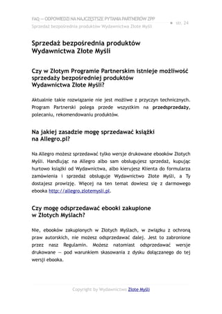 FAQ — ODPOWIEDZI NA NAJCZĘSTSZE PYTANIA PARTNERÓW ZPP
                                                              ● str. 24
Sprzedaż bezpośrednia produktów Wydawnictwa Złote Myśli


Sprzedaż bezpośrednia produktów
Wydawnictwa Złote Myśli

Czy w Złotym Programie Partnerskim istnieje możliwość
sprzedaży bezpośredniej produktów
Wydawnictwa Złote Myśli?

Aktualnie takie rozwiązanie nie jest możliwe z przyczyn technicznych.
Program Partnerski polega przede wszystkim na przedsprzedaży,
polecaniu, rekomendowaniu produktów.


Na jakiej zasadzie mogę sprzedawać książki
na Allegro.pl?

Na Allegro możesz sprzedawać tylko wersje drukowane ebooków Złotych
Myśli. Handlując na Allegro albo sam obsługujesz sprzedaż, kupując
hurtowo książki od Wydawnictwa, albo kierujesz Klienta do formularza
zamówienia i sprzedaż obsługuje Wydawnictwo Złote Myśli, a Ty
dostajesz prowizję. Więcej na ten temat dowiesz się z darmowego
ebooka http://allegro.zlotemysli.pl.


Czy mogę odsprzedawać ebooki zakupione
w Złotych Myślach?

Nie, ebooków zakupionych w Złotych Myślach, w związku z ochroną
praw autorskich, nie możesz odsprzedawać dalej. Jest to zabronione
przez   nasz   Regulamin.   Możesz     natomiast   odsprzedawać   wersje
drukowane — pod warunkiem skasowania z dysku dołączanego do tej
wersji ebooka.




                  Copyright by Wydawnictwo Złote Myśli
 