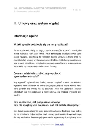 FAQ — ODPOWIEDZI NA NAJCZĘSTSZE PYTANIA PARTNERÓW ZPP
                                                            ● str. 25
III. Umowy oraz system wypłat




III. Umowy oraz system wypłat


Informacje ogólne

W jaki sposób będziecie się ze mną rozliczać?

Forma rozliczeń zależy od tego, czy chcesz współpracować z nami jako
osoba fizyczna, czy jako firma. Jeśli zamierzasz współpracować jako
osoba fizyczna, podstawą do rozliczeń będzie umowa o dzieło oraz ra-
chunki do tej umowy wystawiane przez Ciebie. Jeśli chcesz współpraco-
wać z nami jako firma, podpisujesz umowę o współpracy, a następnie na
podstawie tej umowy wystawiasz nam faktury.


Co mam właściwie zrobić, aby wypłacić
zgromadzone środki?

Aby wypłacić zgromadzone środki, musisz podpisać z nami umowę oraz
wystawić nam rachunek na kwotę znajdującą się na Twoim koncie Part-
nera (jednak nie mniej niż 50 złotych). Jeśli nie uzbierałeś jeszcze
50 złotych lub nie podpisałeś z nami umowy, nie możesz wypłacić pie-
niędzy.


Czy konieczne jest podpisanie umowy?
Czy nie moglibyście po prostu dać mi moich pieniędzy?

Nie, każde pomniejszenie sumy prowizji na koncie Partnera musi odbyć
się na podstawie dokumentów, czyli umowy partnerskiej i wystawionego
do niej rachunku. Dopiero gdy poprawnie wypełniony i podpisany kom-


                   Copyright by Wydawnictwo Złote Myśli
 
