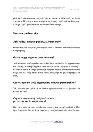 FAQ — ODPOWIEDZI NA NAJCZĘSTSZE PYTANIA PARTNERÓW ZPP
                                                            ● str. 26
Informacje ogólne


plet tych dokumentów znajdzie się w biurze w Gliwicach, możemy
z konta w PP potrącić wypłacaną kwotę, której część trafi do Partnera,
a druga część, jako podatek, do Urzędu Skarbowego.



Umowa partnerska

Jaki rodzaj umowy podpisują Partnerzy?

Osoby fizyczne podpisują umowę o dzieło, z firmami zawieramy umowy
o współpracy.


Gdzie mogę wygenerować umowę?

Jeśli w swoim profilu podasz wszystkie dane niezbędne do wygenerowa-
nia umowy, w sekcji Wypłaty zobaczysz przycisk „Wygeneruj umowę”.
Każde kliknięcie w niego spowoduje wygenerowanie jednej kopii umowy
i wysłanie na Twój adres e-mail linku służącego do jej ściągnięcia na
dysk.


Czy otrzymam swój egzemplarz umowy partnerskiej?

Tak, umowę sporządza się w dwóch egzemplarzach — po jednym dla
każdej ze stron.


Czy umowę muszę podpisać od razu
po rozpoczęciu współpracy?

Nie, nie musisz od razu podpisywać umowy. Aby zacząć zarabiać w Zło-
tym Programie Partnerskim, wystarczy zarejestrować się jako Partner.




                    Copyright by Wydawnictwo Złote Myśli
 